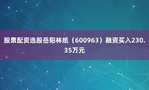 股票配资选股岳阳林纸（600963）融资买入230.35万元