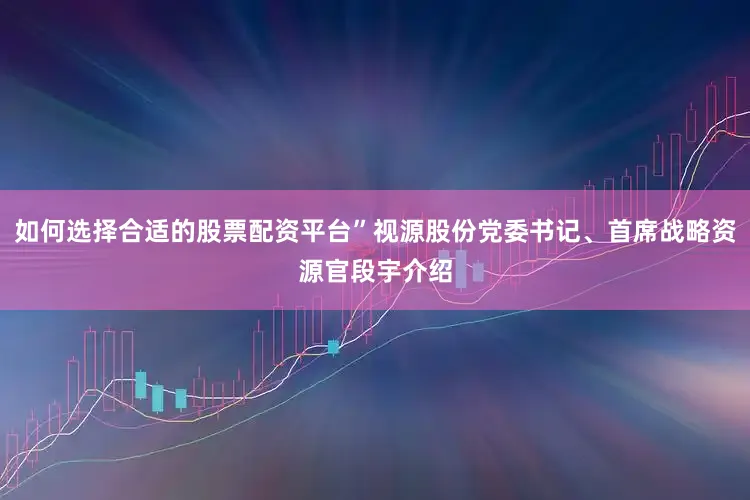 如何选择合适的股票配资平台”视源股份党委书记、首席战略资源官段宇介绍