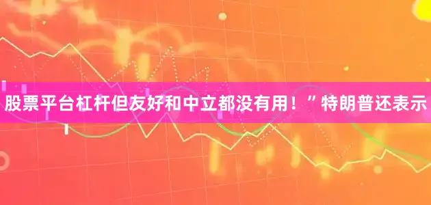 股票平台杠杆但友好和中立都没有用！”　　特朗普还表示