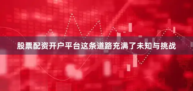 股票配资开户平台这条道路充满了未知与挑战