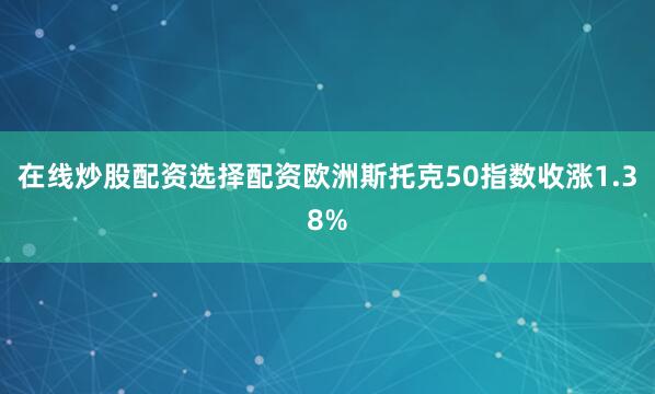 在线炒股配资选择配资欧洲斯托克50指数收涨1.38%