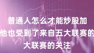 普通人怎么才能炒股加杠杆他也受到了来自五大联赛的关注