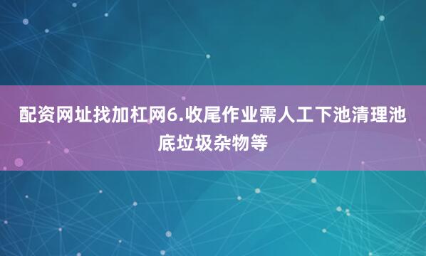 配资网址找加杠网6.收尾作业需人工下池清理池底垃圾杂物等