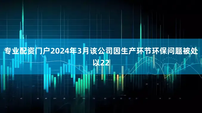 专业配资门户2024年3月该公司因生产环节环保问题被处以22