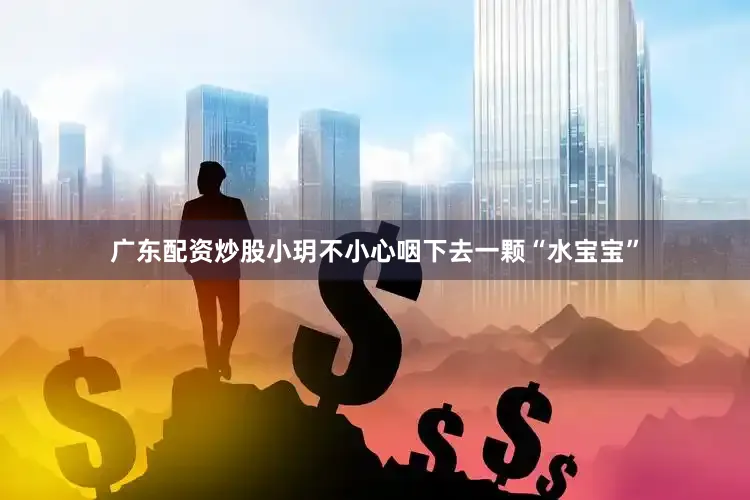 广东配资炒股小玥不小心咽下去一颗“水宝宝”